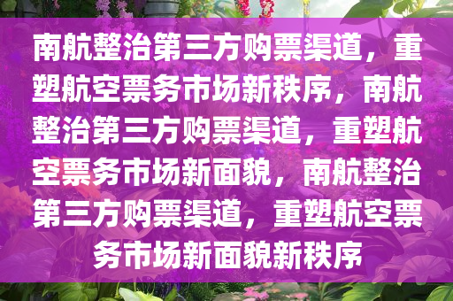 南航整治第三方购票渠道，重塑航空票务市场新秩序，南航整治第三方购票渠道，重塑航空票务市场新面貌，南航整治第三方购票渠道，重塑航空票务市场新面貌新秩序今晚必出三肖2025_2025新澳门精准免费提供·精确判断