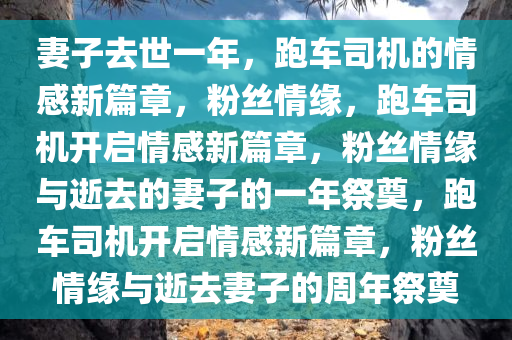 妻子去世一年，跑车司机的情感新篇章，粉丝情缘，跑车司机开启情感新篇章，粉丝情缘与逝去的妻子的一年祭奠，跑车司机开启情感新篇章今晚必出三肖2025_2025新澳门精准免费提供·精确判断，粉丝情缘与逝去妻子的周年祭奠