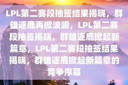 LPL第二赛段抽签结果揭晓，群雄逐鹿再掀波澜今晚必出三肖2025_2025新澳门精准免费提供·精确判断，LPL第二赛段抽签揭晓，群雄逐鹿掀起新篇章，LPL第二赛段抽签结果揭晓，群雄逐鹿掀起新篇章的竞争序幕