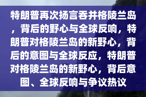 特朗普再次扬言吞并格陵兰岛，背后的野心与全球反响，特朗普对格陵兰岛的新野心，背后的意图与全球反应，特朗普对格陵兰岛的新野心，背后意图、全球反响与争议热议