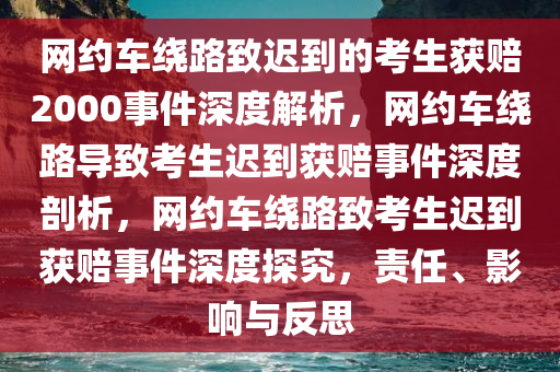 网约车绕路致迟到的考生获赔2000事件深度解析，网约车绕路导致考生迟到获赔事件深度剖析，网约车绕路致考生迟到获赔事件今晚必出三肖2025_2025新澳门精准免费提供·精确判断深度探究，责任、影响与反思