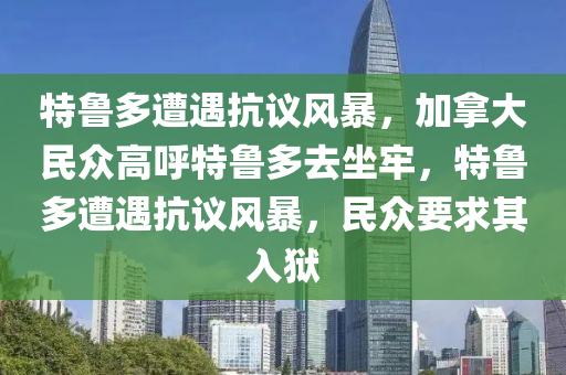 特鲁多遭遇抗议风暴，加拿大民众高呼特鲁多去坐牢，特鲁多遭遇抗议风暴，民众要求其入狱今晚必出三肖2025_2025新澳门精准免费提供·精确判断