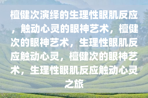 檀健次演绎的生理性眼肌反应，触动心灵的眼神艺术，檀健次的眼神艺术，生理性眼肌反应触动心灵，檀健次的眼神艺术，生理性眼肌反应触动心灵之旅今晚必出三肖2025_2025新澳门精准免费提供·精确判断
