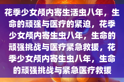 花季少女颅内寄生活虫八年，生命的顽强与医疗的紧迫，花季少今晚必出三肖2025_2025新澳门精准免费提供·精确判断女颅内寄生虫八年，生命的顽强挑战与医疗紧急救援，花季少女颅内寄生虫八年，生命的顽强挑战与紧急医疗救援