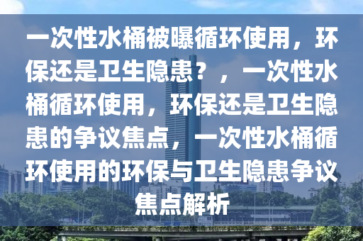 一次性水桶被曝循环使用，环保还是卫生隐患？，一次性水桶循环使用，环保还是卫生隐患的争议焦点，一次性水桶循环使用的环保与卫生隐患争议焦点解析今晚必出三肖2025_2025新澳门精准免费提供·精确判断