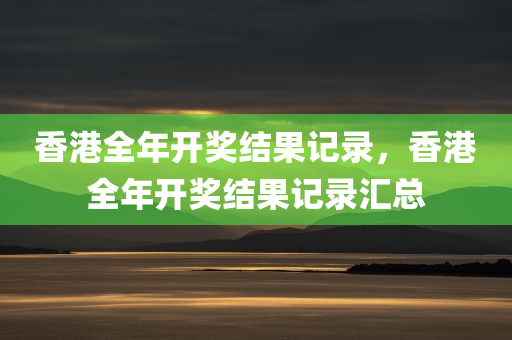 香港全年开奖结果记录，香港全年开奖结果记录汇总