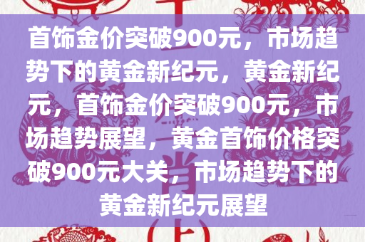 首饰金价突破900元，市场趋势下的黄金新纪元，黄金新纪元，首饰金价突破900元，市场趋势展望，黄金首饰价格突破900元大关，市场趋势下的黄金新纪元展望