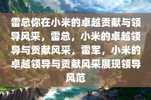雷总你在小米的卓越贡献与领导风采，雷总，小米的卓越领导与贡献风采，雷军，小米的卓越领导与贡献风采展现领导风范