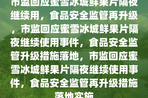市监回应蜜雪冰城鲜果片隔夜继续用，食品安全监管再升级，市监回应蜜雪冰城鲜果片隔夜继续使用事件，食品安全监管升级措施落地，市监回应蜜雪冰城鲜果片隔夜继续使用事件，食品安全监管再升级措施落地实施