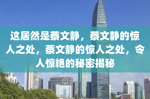 这居然是蔡文静，蔡文静的惊人之处，蔡文静的惊人之处，令人惊艳的秘密揭秘