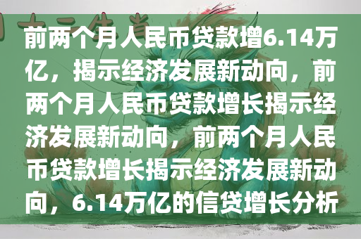 前两个月人民币贷款增6.14万亿，揭示经济发展新动向，前两个月人民币贷款增长揭示经济发展新动向，前两个月人民币贷款增长揭示经济发展新动向，6.14万亿的信贷增长分析