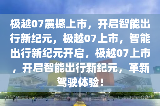 极越07震撼上市，开启智能出行新纪元，极越07上市，智能出行新纪元开启，极越07上市，开启智能出行新纪元，革新驾驶体验！