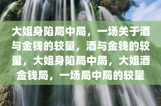 大姐身陷局中局，一场关于酒与金钱的较量，酒与金钱的较量，大姐身陷局中局，大姐酒金钱局，一场局中局的较量