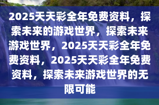 2025天天彩全年免费资料，探索未来的游戏世界，探索未来游戏世界，2025天天彩全年免费资料，2025天天彩全年免费资料，探索未来游戏世界的无限可能