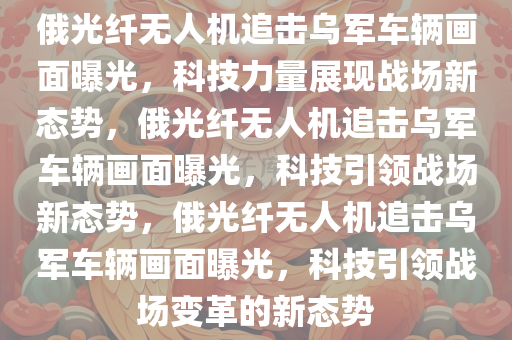 俄光纤无人机追击乌军车辆画面曝光，科技力量展现战场新态势，俄光纤无人机追击乌军车辆画面曝光，科技引领战场新态势，俄光纤无人机追击乌军车辆画面曝光，科技引领战场变革的新态势