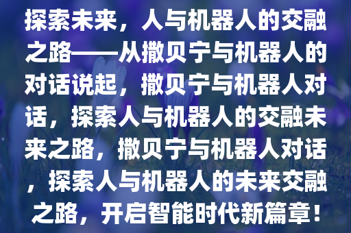探索未来，人与机器人的交融之路——从撒贝宁与机器人的对话说起，撒贝宁与机器人对话，探索人与机器人的交融未来之路，撒贝宁与机器人对话，探索人与机器人的未来交融之路，开启智能时代新篇章！今晚必出三肖2025_2025新澳门精准免费提供·精确判断