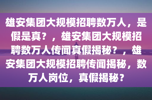 雄安集团大规模招聘数万人，是假是真？，雄安集团大规模招聘数万人传闻真假揭秘？，雄安集团大规模招聘传闻揭秘，数万人岗位，真假揭秘？