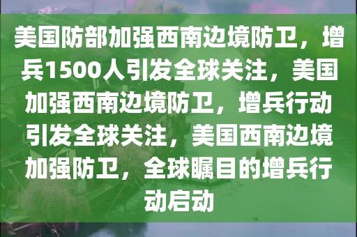 美国防部加强西南边境防卫，增兵1500人引发全球关注，美国加强西南边境防卫，增兵行动引发全球关注，美国西南边境加强防卫，全球瞩目的增兵行动启动