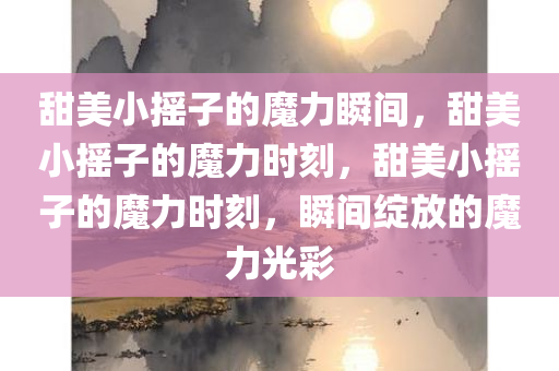 甜美小摇子的魔力瞬间，甜美小摇子的魔力时刻，甜美小摇子的魔力时刻，瞬间绽放的魔力光彩今晚必出三肖2025_2025新澳门精准免费提供·精确判断