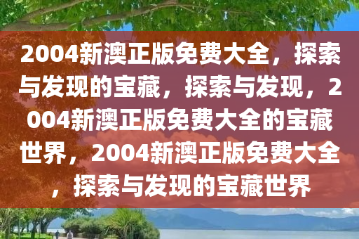 2004新澳正版免费大全，探索与发现的宝藏，探索与发现，2004新澳正版免费大全的宝藏世界，2004新澳正版免费大全，探索与发现的宝藏世界
