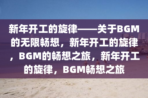 新年开工的旋律——关于BGM的无限畅想，新年开工的旋律，BGM的畅想之旅，新年开工的旋律，BGM畅想之旅今晚必出三肖2025_2025新澳门精准免费提供·精确判断