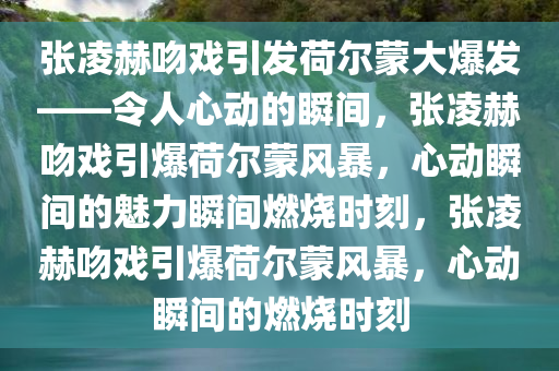 张凌赫吻戏引发荷尔蒙大爆发——令人心动的瞬间，张凌赫吻戏引爆荷尔蒙风暴，心动瞬间的魅力瞬间燃烧时刻，张凌赫吻戏引爆荷尔蒙风暴，心动瞬间的燃烧时刻今晚必出三肖2025_2025新澳门精准免费提供·精确判断