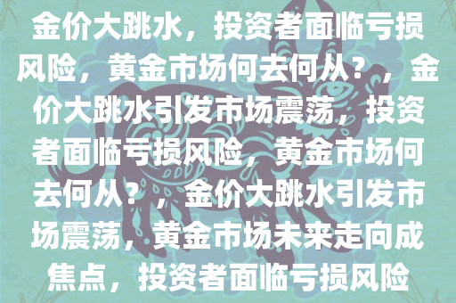 金价大跳水，投资者面临亏损风险，黄金市场何去何从？，金价大跳水引发市场震荡，投资者面临亏损风险，黄金市场何去何从？，金价大跳水引发市场震荡，黄金市场未来走向成焦点，投资者面临亏损风险今晚必出三肖2025_2025新澳门精准免费提供·精确判断