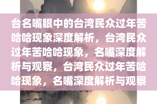 台名嘴眼中的台湾民众过年苦哈哈现象深度解析，台湾民众过年苦哈哈现象，名嘴深度解析与观察，台湾民众过年苦哈哈现象，名嘴深度解析与观察