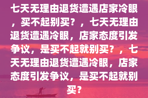 七天无理由退货遭遇店家冷眼，买不起别买？，七天无理由退货遭遇冷眼，店家态度引发争议，是买不起就别买？，七天无理由退货遭遇冷眼，店家态度引发争议，是买不起就别买？