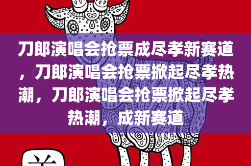 刀郎演唱会抢票成尽孝新赛道，刀郎演唱会抢票掀起尽孝热潮，刀郎演唱会抢票掀起尽孝热潮，成新赛道