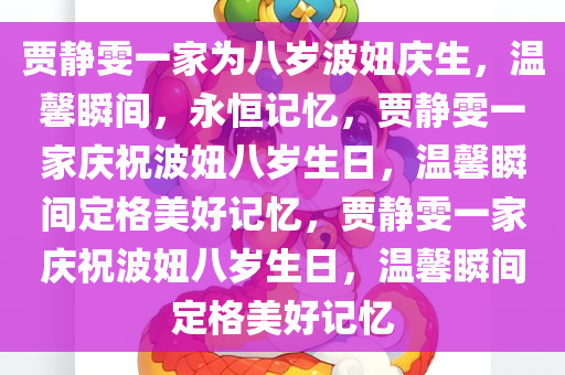 贾静雯一家为八岁波妞庆生，温馨瞬间，永恒记忆，贾静雯一家庆祝波妞八岁生日，温馨瞬间定格美好记忆，贾静今晚必出三肖2025_2025新澳门精准免费提供·精确判断雯一家庆祝波妞八岁生日，温馨瞬间定格美好记忆
