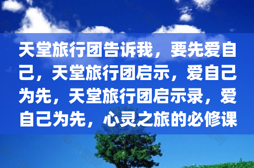 天堂旅行团告诉我，要先爱自己，天堂旅行团启示，爱自己为先，天堂旅行团启示录，爱自己为先，心灵之旅的必修课今晚必出三肖2025_2025新澳门精准免费提供·精确判断