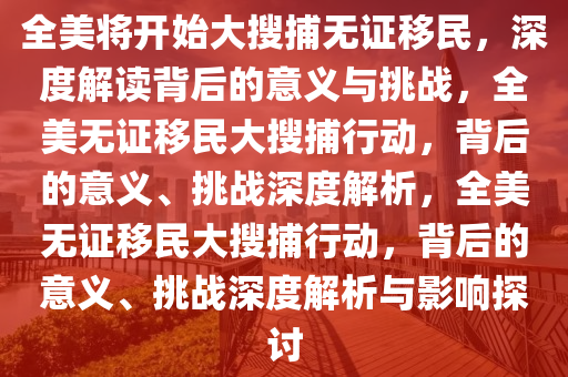 全美将开始大搜捕无证移民，深度解读背后的意义与挑战，全美无证移民大搜捕行动，背后的意义、挑战深度解析，全美无证移民大搜捕行动，背后的意义、挑战深度解析与影响探讨
