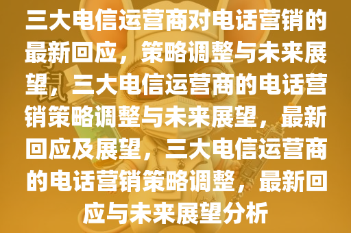 三大电信运营商对电话营销的最新回应，策略调整与未来展望，三大电信运营商的电话营销策略调整与未来展望，最新回应及展望，三大电信运营商的电话营销策略调整，最新回应与未来展望分析