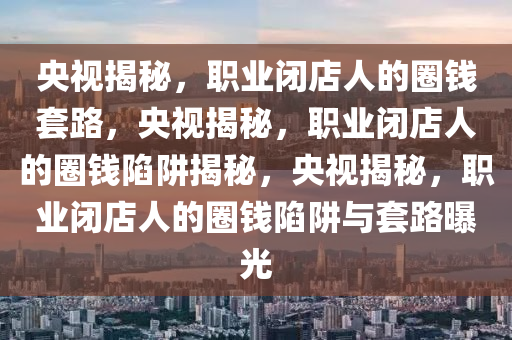 央视揭秘，职业闭店人的圈钱套路，央视揭秘，职业闭店人的圈钱陷阱揭秘，央视揭秘，职业闭店人的圈钱陷阱与套路曝光