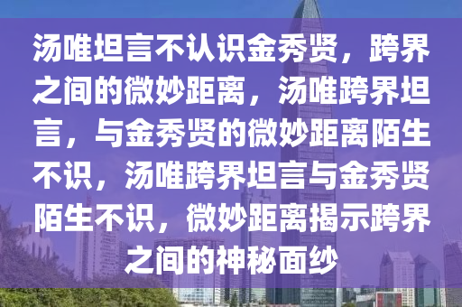 汤唯坦言不认识金秀贤，跨界之间的微妙距离，汤唯跨界坦言，与金秀贤的微妙距离陌生不识，汤唯跨界坦言与金秀贤陌生不识，微妙距离揭示跨界之间的神秘面纱