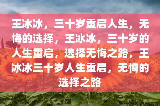 王冰冰，三十岁重启人生，无悔的选择，王冰冰，三十岁的人生重启，选择无悔之路，今晚必出三肖2025_2025新澳门精准免费提供·精确判断王冰冰三十岁人生重启，无悔的选择之路