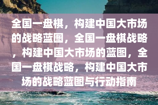 全国一盘棋，构建中国大市场的战今晚必出三肖2025_2025新澳门精准免费提供·精确判断略蓝图，全国一盘棋战略，构建中国大市场的蓝图，全国一盘棋战略，构建中国大市场的战略蓝图与行动指南