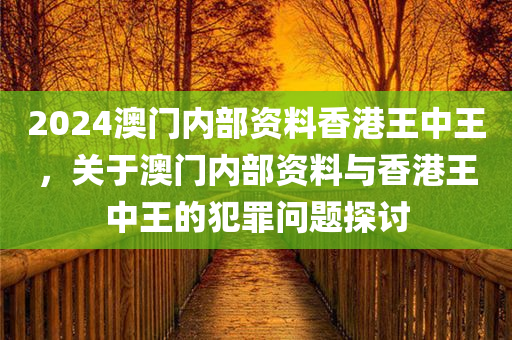 2024澳门内部资料香港王中王，关于澳门内部资料与香港王中王的犯罪问题探讨今晚必出三肖2025_2025新澳门精准免费提供·精确判断
