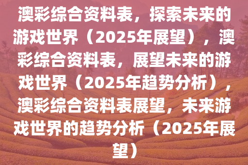 澳彩综合资料表，探索未来的游戏世界（2今晚必出三肖2025_2025新澳门精准免费提供·精确判断025年展望），澳彩综合资料表，展望未来的游戏世界（2025年趋势分析），澳彩综合资料表展望，未来游戏世界的趋势分析（2025年展望）