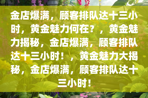 金店爆满，顾客排队达十三小时，黄金魅力何在？，黄金魅力揭秘，金店爆满，顾客排队达十三小时！，黄金魅力大揭秘，金店爆满，顾客排队达十三小时！