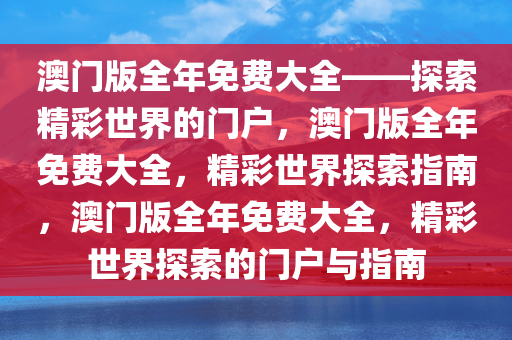 澳门版全年免费大全——探索精彩世界的门户，澳门版全年免费大全，精彩世界探索指南，澳门版全年免费大全，精彩世界探索的门户与指南今晚必出三肖2025_2025新澳门精准免费提供·精确判断