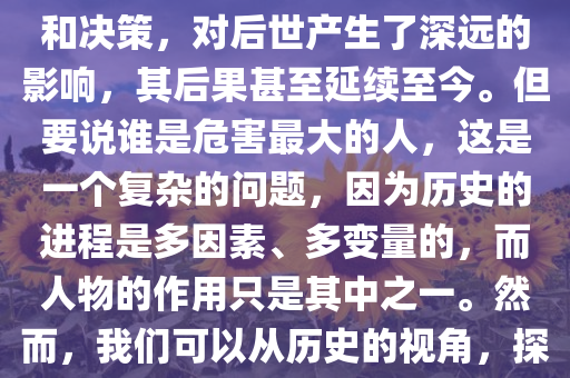 中华五千年历史对后人危害最大的人是谁？这是一个值得深思的问题。当我们回顾历史的长河，会发现有些人物的行为和决策，对后世产生了深远的影响，其后果甚至延续至今。但要说谁是危害最大的人，这是一个复杂的问题，因为历史的进程是多因素、多变量的，而人物的作用只是其中之一。然而，我们可以从历史的视角，探讨某些人物的行为对后人的深远影响。，中华历史对后人危害最大的人物探究，谁是最具影响力的负面角色？，中华历史对后人危害最大人物的深度探究，负面影响力的角色分析