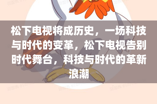 松下电视将成历史，一场科技与时代的变革，松下电视告别时代舞台，科技与时代的革新浪潮