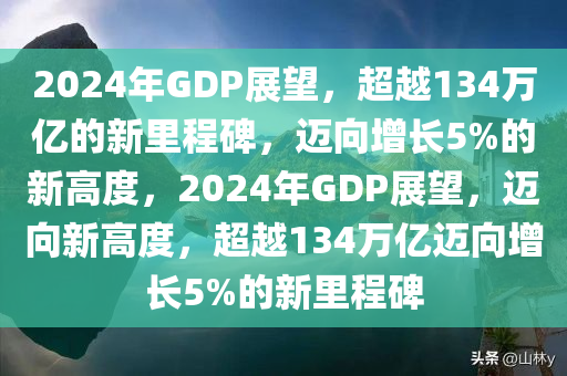 2024年GDP展望，超越134万亿的新里程碑，迈向增长5%的新高度，2024年GDP展望，迈向新高度，超越134万亿迈向增长5%的新里程碑，2024年GDP展望，迈向超越134万亿新里程碑，增长5%的新高度