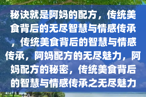 秘诀就是阿妈的配方，传统美食背后的无尽智慧与情感传承，传统美食背后的智慧与情感传承，阿妈配方的无尽魅力，阿妈配方的秘密，传统美食背后的智慧与情感传承之无尽魅力