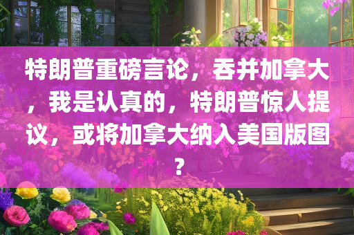 特朗普重磅言论，吞并加拿大，我是认真的，特朗普惊人提议，或将加拿大纳入美国版图？
