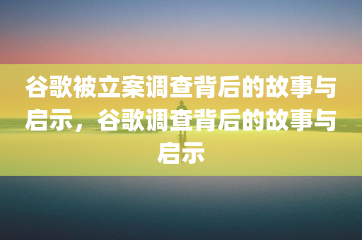 谷歌被立案调查背后的故事与启示，谷歌调查背后的故事与启示，谷歌调查背后的故事与启示，探究立案调查背后的真相与启示