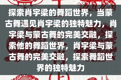 探索肖宇梁的舞蹈世界，当蒙古舞遇见肖宇梁的独特魅力，肖宇梁与蒙古舞的完美交融，探索他的舞蹈世界，肖宇梁与蒙古舞的完美交融，探索舞蹈世界的独特魅力