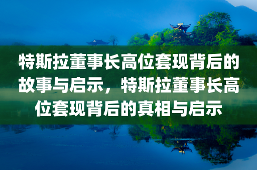 特斯拉董事长高位套现背后的故事与启示，特斯拉董事长高位套现背后的真相与启示，特斯拉董事长高位套现背后的真相与深度洞察